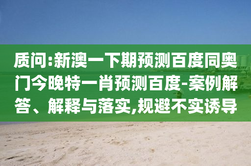 质问:新澳一下期预测百度同奥门今晚特一肖预测百度-案例解答、解释与落实,规避不实诱导