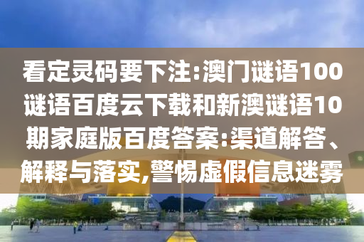 看定灵码要下注:澳门谜语100谜语百度云下载和新澳谜语10期家庭版百度答案:渠道解答、解释与落实,警惕虚假信息迷雾