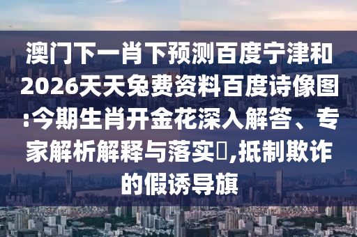 澳门下一肖下预测百度宁津和2026天天兔费资料百度诗像图:今期生肖开金花深入解答、专家解析解释与落实,抵制欺诈的假诱导旗