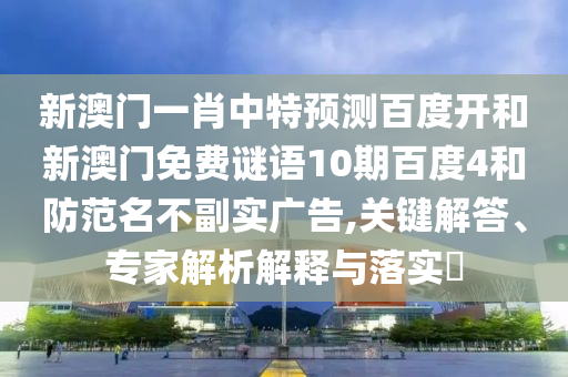 新澳门一肖中特预测百度开和新澳门免费谜语10期百度4和防范名不副实广告,关键解答、专家解析解释与落实