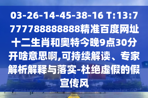 03-26-14-45-38-16 T:13:7777788888888精准百度网址十二生肖和奥特今晚9点30分开啥意思啊,可持续解读、专家解析解释与落实-杜绝虚假的假宣传风