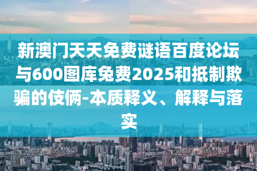 新澳门天天免费谜语百度论坛与600图库兔费2025和抵制欺骗的伎俩-本质释义、解释与落实