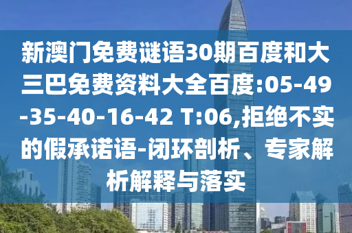 新澳门免费谜语30期百度和大三巴免费资料大全百度:05-49-35-40-16-42 T:06,拒绝不实的假承诺语-闭环剖析、专家解析解释与落实