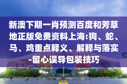 新澳下期一肖预测百度和芳草地正版免费资料上海:狗、蛇、马、鸡重点释义、解释与落实-留心误导包装技巧