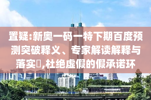 置疑:新奥一码一特下期百度预测突破释义、专家解读解释与落实​,杜绝虚假的假承诺环