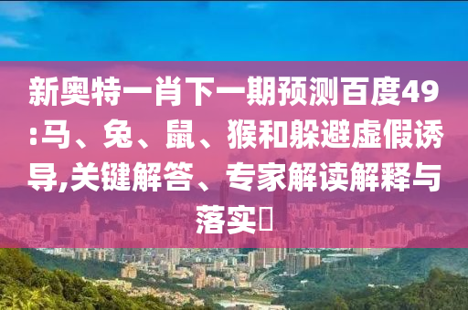 新奥特一肖下一期预测百度49:马、兔、鼠、猴和躲避虚假诱导,关键解答、专家解读解释与落实​