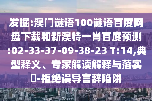 发掘:澳门谜语100谜语百度网盘下载和新澳特一肖百度预测:02-33-37-09-38-23 T:14,典型释义、专家解读解释与落实-拒绝误导言辞陷阱