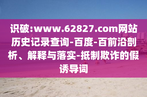 识破:www.62827.com网站历史记录查询-百度-百前沿剖析、解释与落实-抵制欺诈的假诱导词