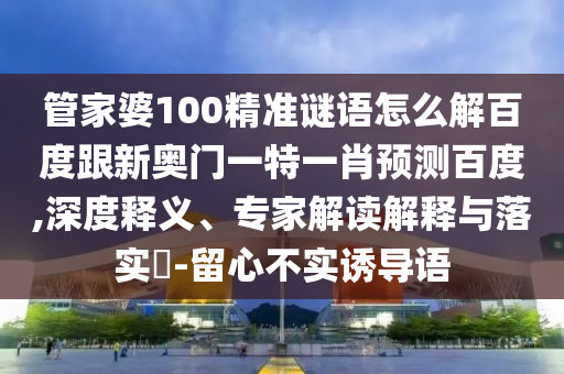 管家婆100精准谜语怎么解百度跟新奥门一特一肖预测百度,深度释义、专家解读解释与落实-留心不实诱导语
