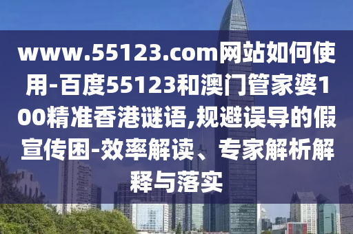 www.55123.com网站如何使用-百度55123和澳门管家婆100精准香港谜语,规避误导的假宣传困-效率解读、专家解析解释与落实