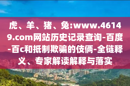 虎、羊、猪、兔:www.46149.com网站历史记录查询-百度-百c和抵制欺骗的伎俩-全链释义、专家解读解释与落实