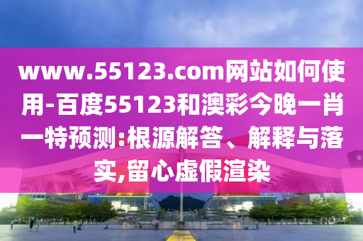 www.55123.com网站如何使用-百度55123和澳彩今晚一肖一特预测:根源解答、解释与落实,留心虚假渲染