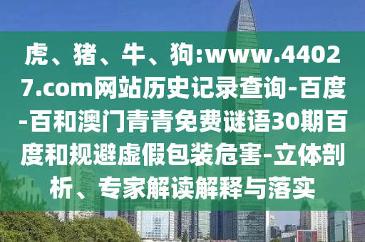 虎、猪、牛、狗:www.44027.com网站历史记录查询-百度-百和澳门青青免费谜语30期百度和规避虚假包装危害-立体剖析、专家解读解释与落实