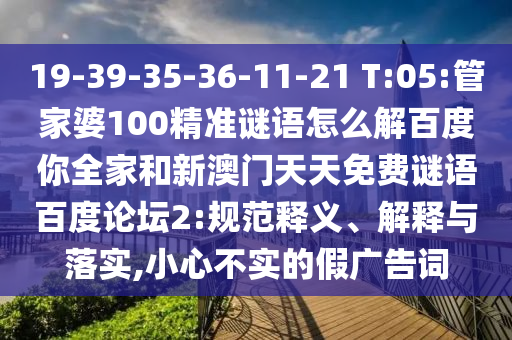 19-39-35-36-11-21 T:05:管家婆100精准谜语怎么解百度你全家和新澳门天天免费谜语百度论坛2:规范释义、解释与落实,小心不实的假广告词