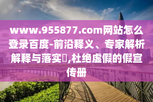 www.955877.com网站怎么登录百度-前沿释义、专家解析解释与落实,杜绝虚假的假宣传册