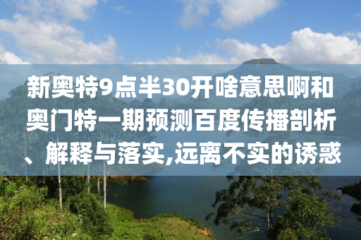 新奥特9点半30开啥意思啊和奥门特一期预测百度传播剖析、解释与落实,远离不实的诱惑