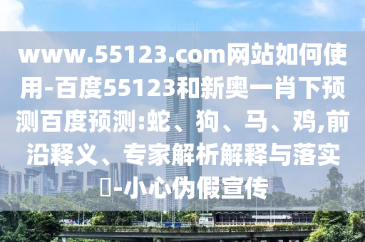 www.55123.com网站如何使用-百度55123和新奥一肖下预测百度预测:蛇、狗、马、鸡,前沿释义、专家解析解释与落实​-小心伪假宣传