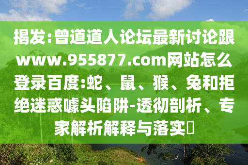 揭发:曾道道人论坛最新讨论跟www.955877.com网站怎么登录百度:蛇、鼠、猴、兔和拒绝迷惑噱头陷阱-透彻剖析、专家解析解释与落实​