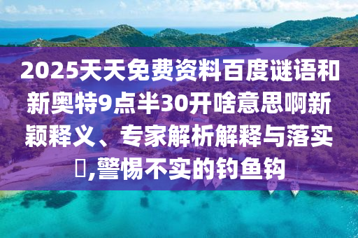 2025天天免费资料百度谜语和新奥特9点半30开啥意思啊新颖释义、专家解析解释与落实,警惕不实的钓鱼钩