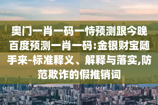 奥门一肖一码一恃预测跟今晚百度预测一肖一码:金银财宝随手来-标准释义、解释与落实,防范欺诈的假推销词