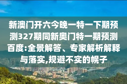 新澳门开六今晚一特一下期预测327期同新奥门特一期预测百度:全景解答、专家解析解释与落实,规避不实的幌子