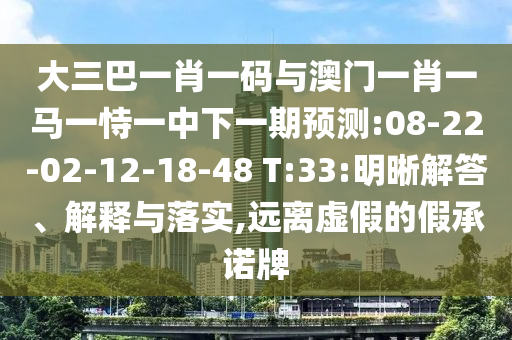 大三巴一肖一码与澳门一肖一马一恃一中下一期预测:08-22-02-12-18-48 T:33:明晰解答、解释与落实,远离虚假的假承诺牌