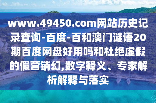 www.49450.com网站历史记录查询-百度-百和澳门谜语20期百度网盘好用吗和杜绝虚假的假营销幻,数字释义、专家解析解释与落实
