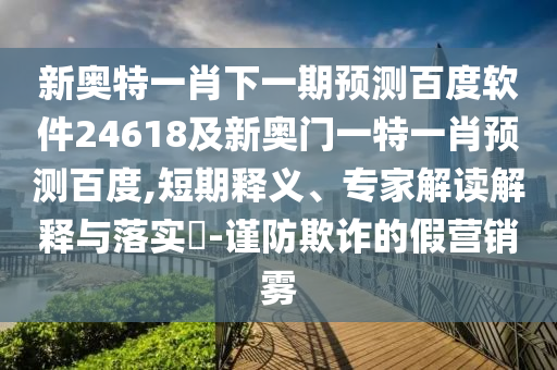 新奥特一肖下一期预测百度软件24618及新奥门一特一肖预测百度,短期释义、专家解读解释与落实-谨防欺诈的假营销雾
