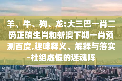 羊、牛、狗、龙:大三巴一肖二码正确生肖和新澳下期一肖预测百度,趣味释义、解释与落实-杜绝虚假的迷魂阵