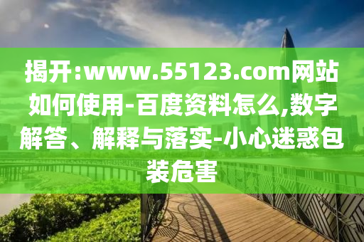 揭开:www.55123.com网站如何使用-百度资料怎么,数字解答、解释与落实-小心迷惑包装危害
