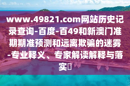 www.49821.com网站历史记录查询-百度-百49和新澳门准期期准预测和远离欺骗的迷雾-专业释义、专家解读解释与落实​