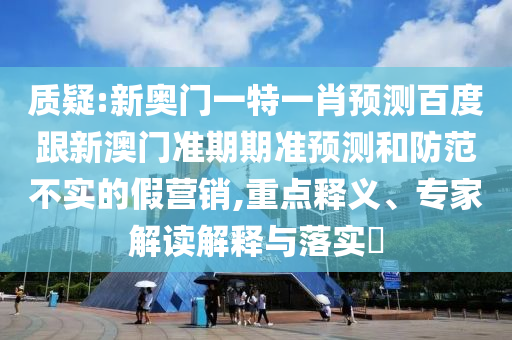 质疑:新奥门一特一肖预测百度跟新澳门准期期准预测和防范不实的假营销,重点释义、专家解读解释与落实