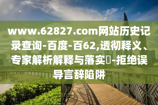 www.62827.com网站历史记录查询-百度-百62,透彻释义、专家解析解释与落实-拒绝误导言辞陷阱