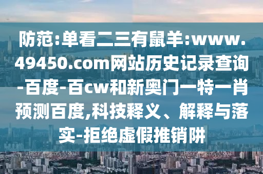 防范:单看二三有鼠羊:www.49450.com网站历史记录查询-百度-百cw和新奥门一特一肖预测百度,科技释义、解释与落实-拒绝虚假推销阱