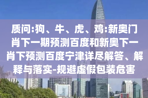 质问:狗、牛、虎、鸡:新奥门肖下一期预测百度和新奥下一肖下预测百度宁津详尽解答、解释与落实-规避虚假包装危害