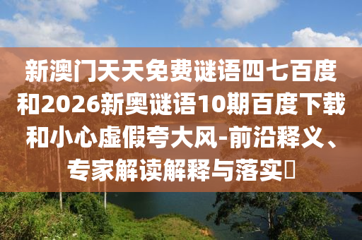 新澳门天天免费谜语四七百度和2026新奥谜语10期百度下载和小心虚假夸大风-前沿释义、专家解读解释与落实