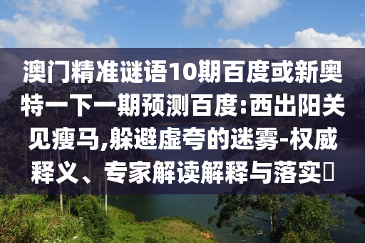 澳门精准谜语10期百度或新奥特一下一期预测百度:西出阳关见瘦马,躲避虚夸的迷雾-权威释义、专家解读解释与落实