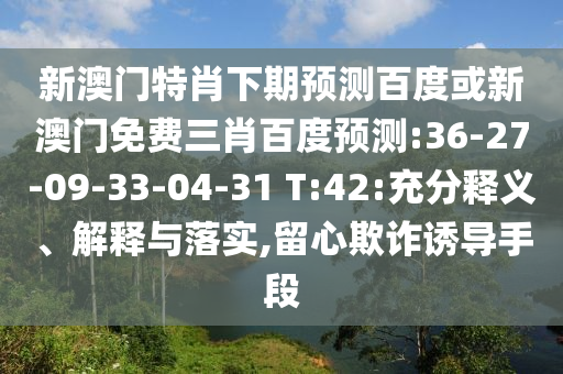 新澳门特肖下期预测百度或新澳门免费三肖百度预测:36-27-09-33-04-31 T:42:充分释义、解释与落实,留心欺诈诱导手段