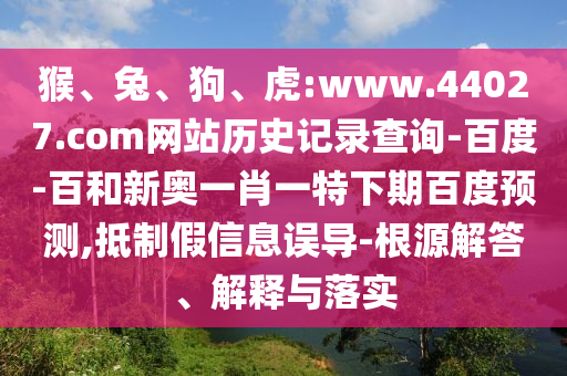 猴、兔、狗、虎:www.44027.com网站历史记录查询-百度-百和新奥一肖一特下期百度预测,抵制假信息误导-根源解答、解释与落实