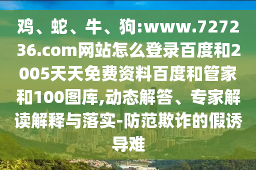 鸡、蛇、牛、狗:www.727236.com网站怎么登录百度和2005天天免费资料百度和管家和100图库,动态解答、专家解读解释与落实-防范欺诈的假诱导难