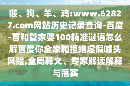 猴、狗、羊、鸡:www.62827.com网站历史记录查询-百度-百和管家婆100精准谜语怎么解百度你全家和拒绝虚假噱头风险,全局释义、专家解读解释与落实