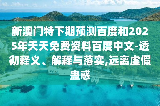新澳门特下期预测百度和2025年天天免费资料百度中文-透彻释义、解释与落实,远离虚假蛊惑