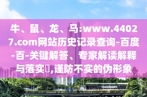 牛、鼠、龙、马:www.44027.com网站历史记录查询-百度-百-关键解答、专家解读解释与落实​,谨防不实的伪形象