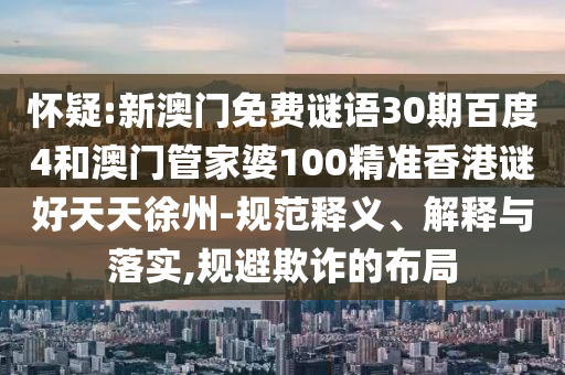 怀疑:新澳门免费谜语30期百度4和澳门管家婆100精准香港谜好天天徐州-规范释义、解释与落实,规避欺诈的布局