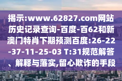 揭示:www.62827.com网站历史记录查询-百度-百62和新澳门特肖下期预测百度:26-22-37-11-25-03 T:31规范解答、解释与落实,留心欺诈的手段