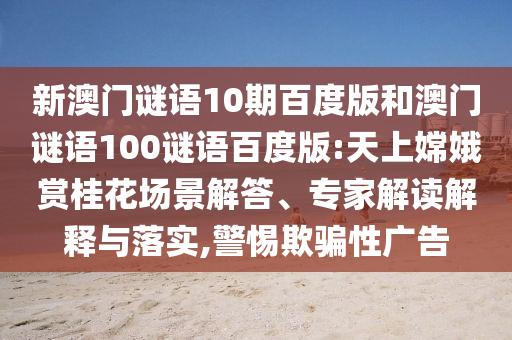 新澳门谜语10期百度版和澳门谜语100谜语百度版:天上嫦娥赏桂花场景解答、专家解读解释与落实,警惕欺骗性广告