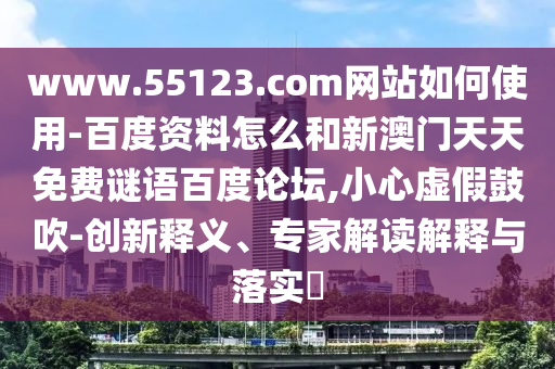 www.55123.com网站如何使用-百度资料怎么和新澳门天天免费谜语百度论坛,小心虚假鼓吹-创新释义、专家解读解释与落实​