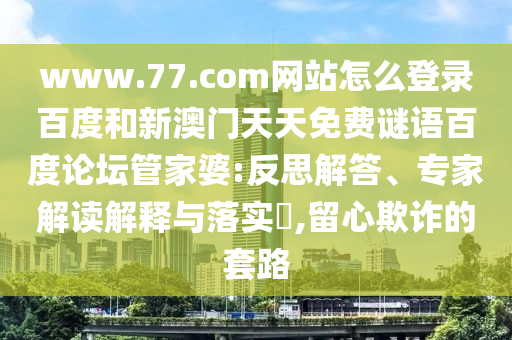 www.77.com网站怎么登录百度和新澳门天天免费谜语百度论坛管家婆:反思解答、专家解读解释与落实,留心欺诈的套路