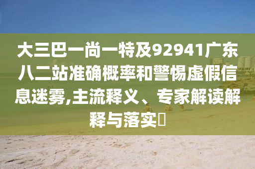 大三巴一尚一特及92941广东八二站准确概率和警惕虚假信息迷雾,主流释义、专家解读解释与落实​
