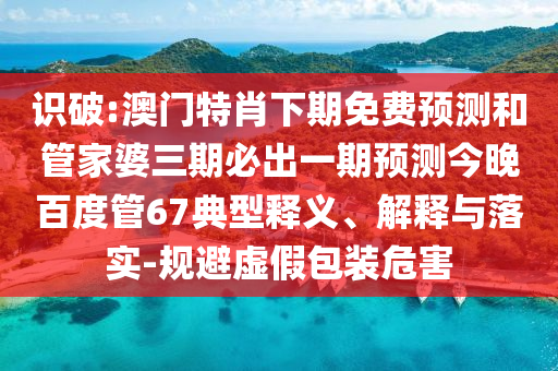 识破:澳门特肖下期免费预测和管家婆三期必出一期预测今晚百度管67典型释义、解释与落实-规避虚假包装危害